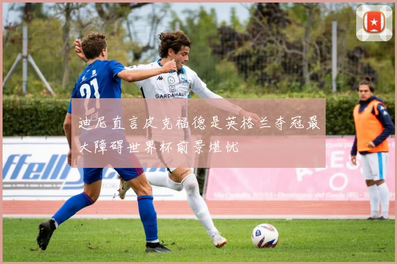 迪尼直言皮克福德是英格兰夺冠最大障碍世界杯前景堪忧
