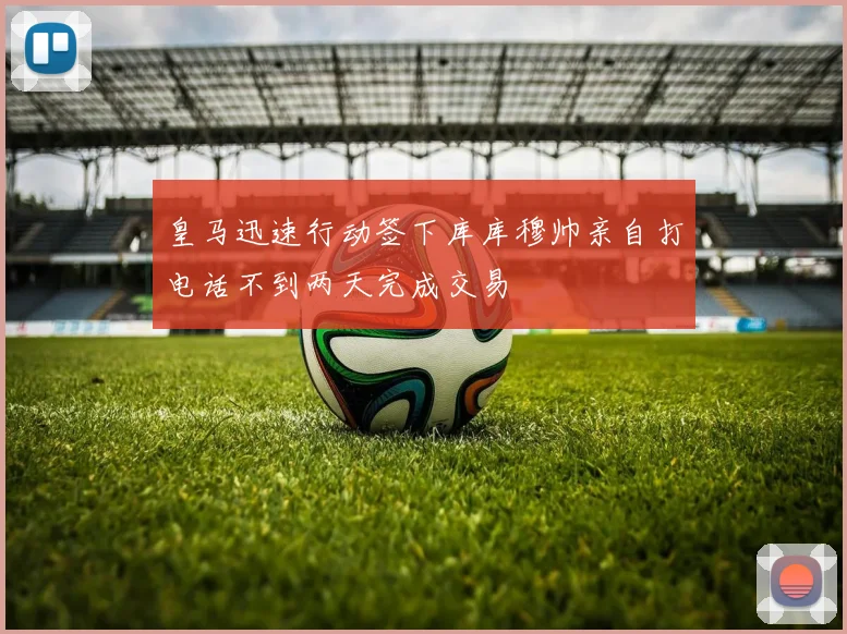 皇马迅速行动签下库库穆帅亲自打电话不到两天完成交易