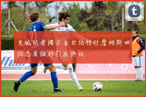 克城记者揭示吉尔伯特对詹姆斯回归态度微妙引发热议
