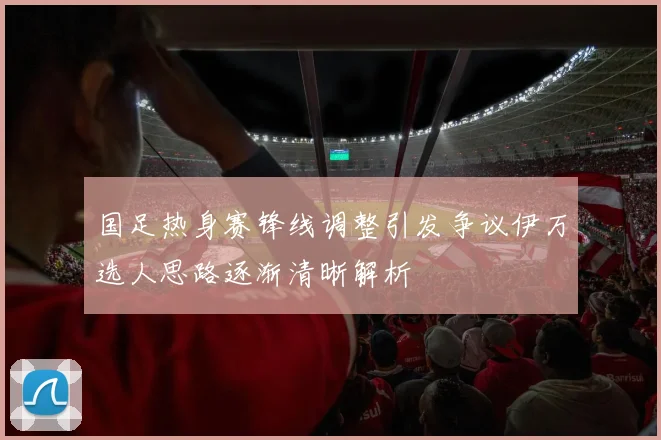国足热身赛锋线调整引发争议伊万选人思路逐渐清晰解析