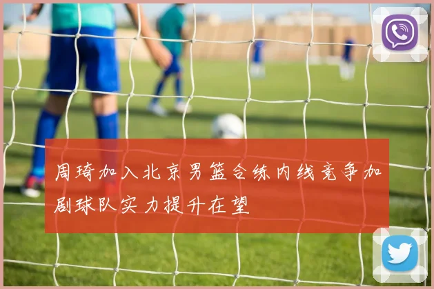 周琦加入北京男篮合练内线竞争加剧球队实力提升在望