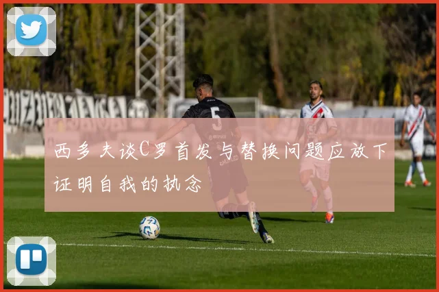 西多夫谈C罗首发与替换问题应放下证明自我的执念