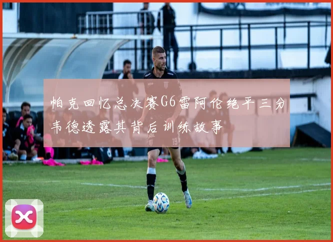 帕克回忆总决赛G6雷阿伦绝平三分韦德透露其背后训练故事