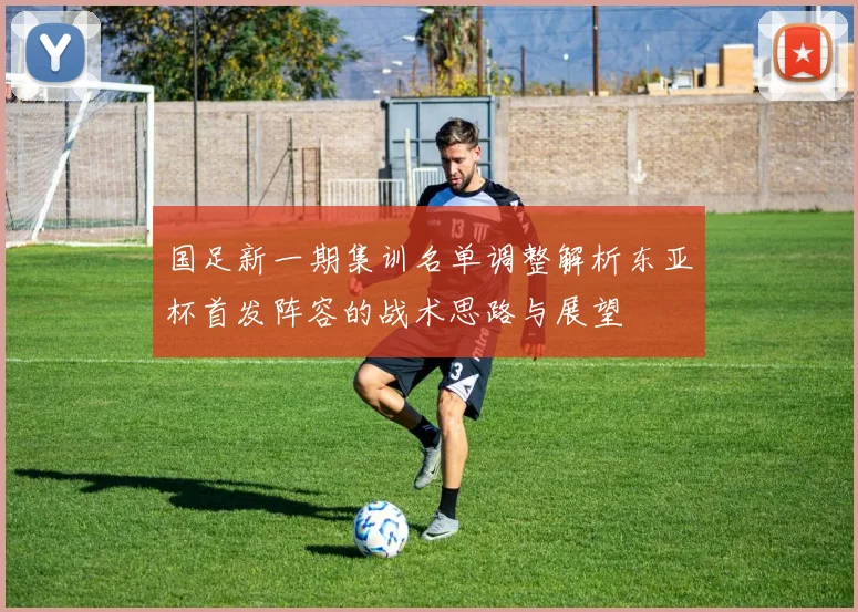国足新一期集训名单调整解析东亚杯首发阵容的战术思路与展望