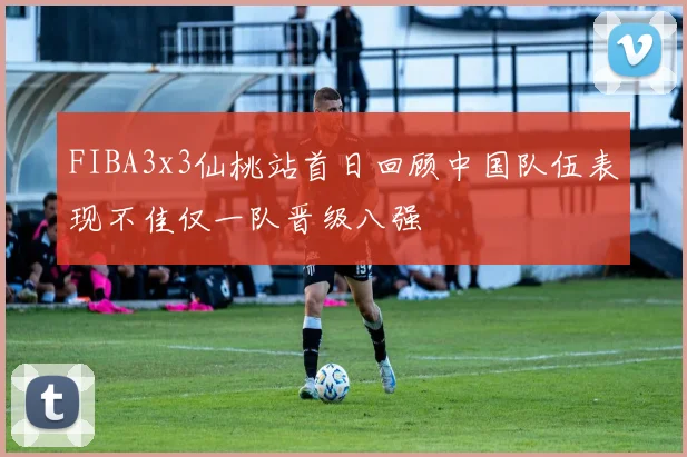 FIBA3x3仙桃站首日回顾中国队伍表现不佳仅一队晋级八强