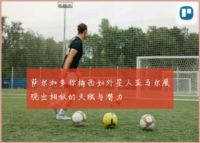 萨尔加多称梅西如外星人亚马尔展现出相似的天赋与潜力