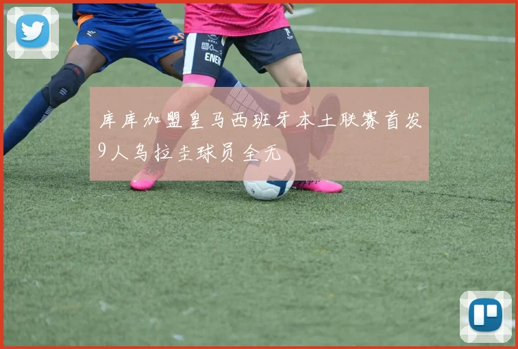 库库加盟皇马西班牙本土联赛首发9人乌拉圭球员全无