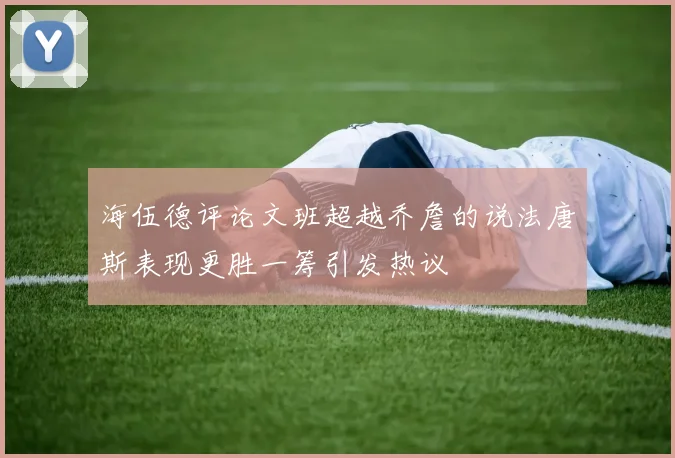 海伍德评论文班超越乔詹的说法唐斯表现更胜一筹引发热议