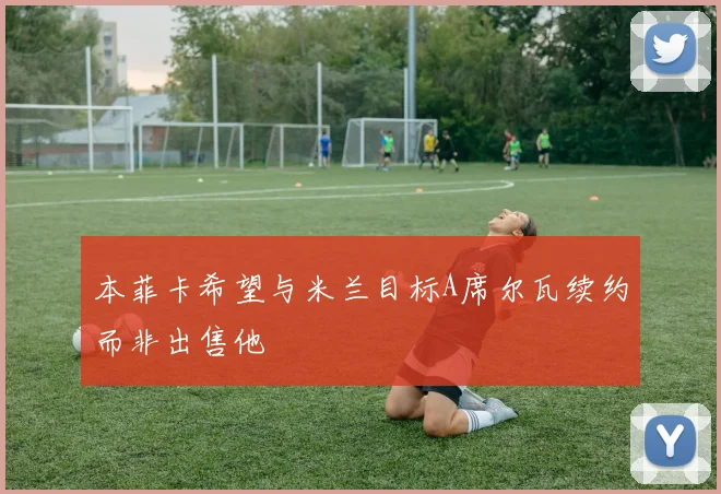 本菲卡希望与米兰目标A席尔瓦续约而非出售他