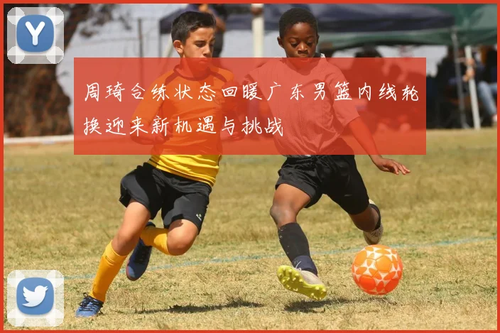周琦合练状态回暖广东男篮内线轮换迎来新机遇与挑战